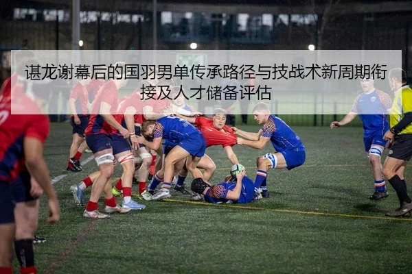 谌龙谢幕后的国羽男单传承路径与技战术新周期衔接及人才储备评估